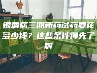 临沂银屑病三期新药试药要花多少钱？这些条件得先了解