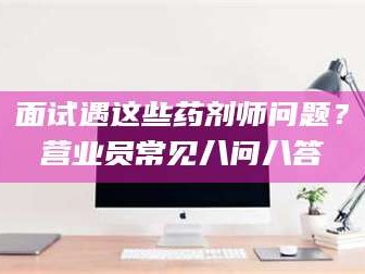 临沂面试遇这些药剂师问题？营业员常见八问八答
