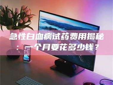 临沂急性白血病试药费用揭秘：一个月要花多少钱？