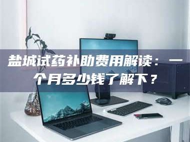临沂盐城试药补助费用解读：一个月多少钱了解下？