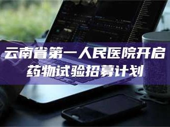 临沂云南省第一人民医院开启药物试验招募计划