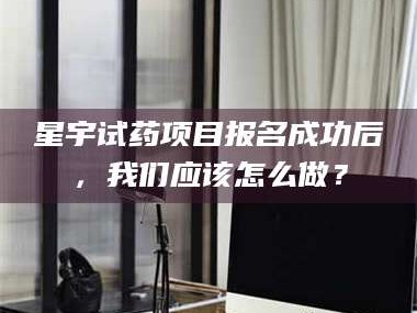 临沂星宇试药项目报名成功后，我们应该怎么做？