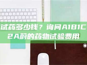 临沂试药多少钱？询问A1B1C2A蔚的药物试验费用