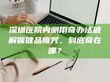 临沂深圳医院内测用奇办法破解保健品魔咒，到底奇在哪？