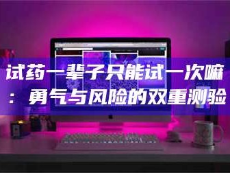 临沂试药一辈子只能试一次嘛：勇气与风险的双重测验