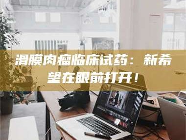 临沂滑膜肉瘤临床试药：新希望在眼前打开！