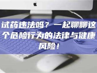 临沂试药违法吗？一起聊聊这个危险行为的法律与健康风险！