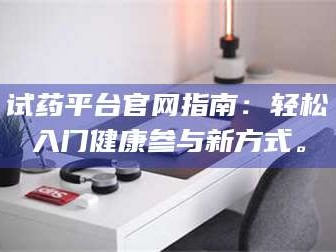 临沂试药平台官网指南：轻松入门健康参与新方式。