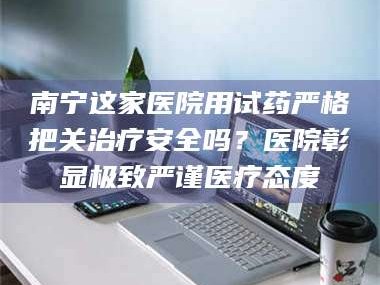 临沂南宁这家医院用试药严格把关***安全吗？医院彰显极致严谨医疗态度