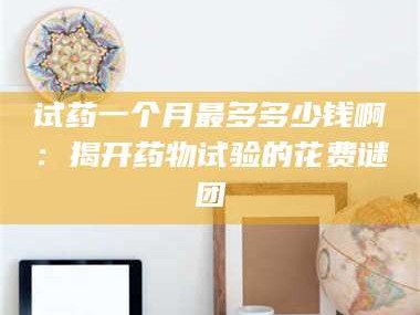 临沂试药一个月最多多少钱啊：揭开药物试验的花费谜团
