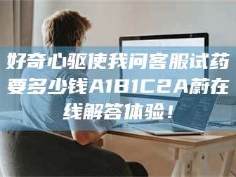 临沂好奇心驱使我问客服试药要多少钱A1B1C2A蔚在线解答体验！