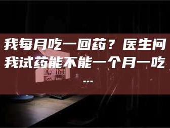 临沂我每月吃一回药？医生问我试药能不能一个月一吃…