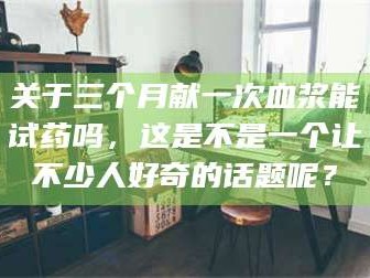 临沂关于三个月献一次血浆能试药吗，这是不是一个让不少人好奇的话题呢？