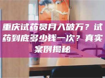 临沂重庆试药员月入破万？试药到底多少钱一次？真实案例揭秘