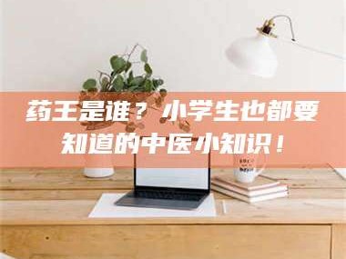 临沂药王是谁？小学生也都要知道的中医小知识！