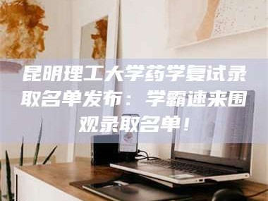 临沂昆明理工大学药学复试录取名单发布：学霸速来围观录取名单！