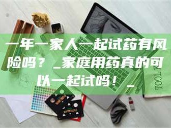 临沂一年一家人一起试药有风险吗？_家庭用药真的可以一起试吗！_