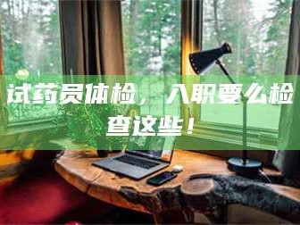 临沂试药员体检，入职要么检查这些！