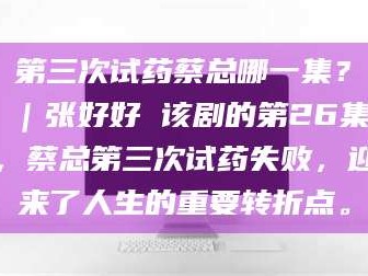 临沂第三次试药蔡总哪一集？｜张好好 该剧的第26集，蔡总第三次试药失败，迎来了人生的重要转折点。