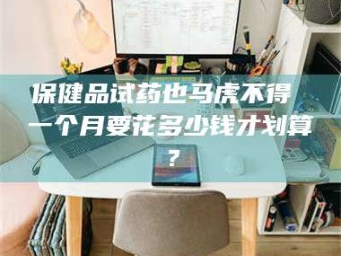 临沂保健品试药也马虎不得 一个月要花多少钱才划算？