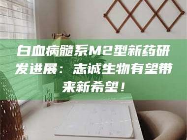 临沂白血病髓系M2型新药研发进展：志诚生物有望带来新希望！