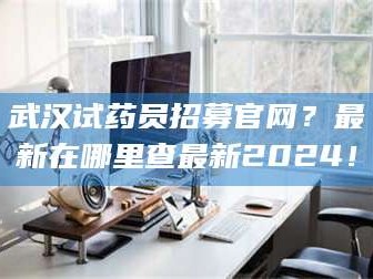 临沂武汉试药员招募官网？最新在哪里查最新2024！