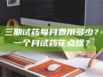 临沂三期试药每月费用多少？一个月试药花点啥？