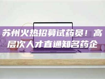 临沂苏州火热招募试药员！高层次人才直通知名药企