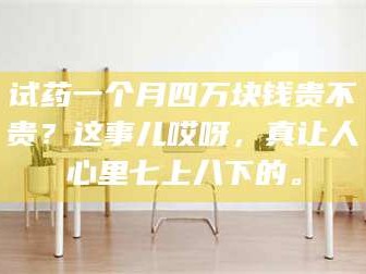 临沂试药一个月四万块钱贵不贵？这事儿哎呀，真让人心里七上八下的。