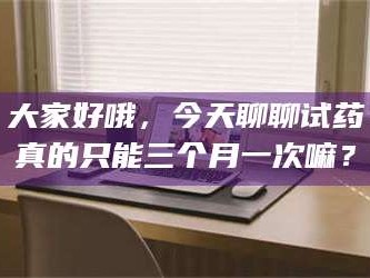 临沂大家好哦，今天聊聊试药真的只能三个月一次嘛？