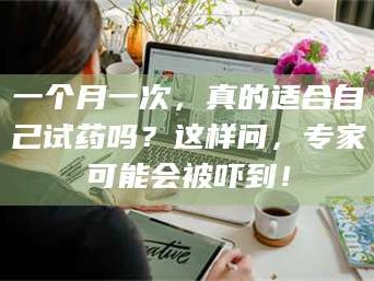 临沂一个月一次，真的适合自己试药吗？这样问，专家可能会被吓到！