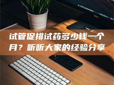 临沂试管促排试药多少钱一个月？听听大家的经验分享