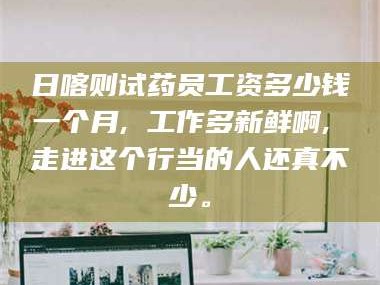 临沂日喀则试药员工资多少钱一个月, 工作多新鲜啊, 走进这个行当的人还真不少。