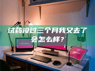 临沂试药没过三个月我又去了会怎么样？