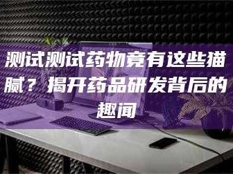 临沂测试测试药物竟有这些猫腻？揭开药品研发背后的趣闻