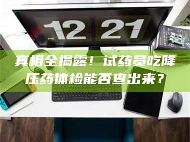 临沂真相全揭露！试药员吃降压药体检能否查出来？