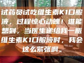 临沂试药员试吃维生素K1口服液，过程惊心动魄！谁能想到，当医生递给我一瓶维生素K1口服液时，我会这么紧张啊。