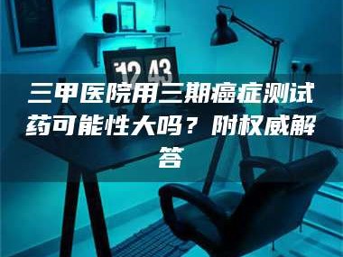 临沂三甲医院用三期***测试药可能性大吗？附权威解答