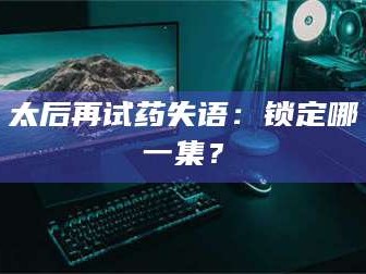 临沂太后再试药失语：锁定哪一集？