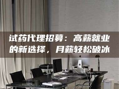 临沂试药代理招募：高薪就业的新选择，月薪轻松破冰