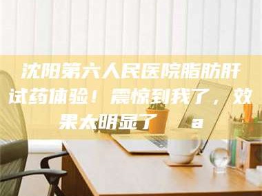 临沂沈阳第六人民医院脂肪肝试药体验！震惊到我了，效果太明显了💪
