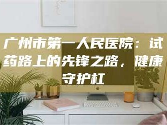 临沂广州市第一人民医院：试药路上的先锋之路，健康守护杠