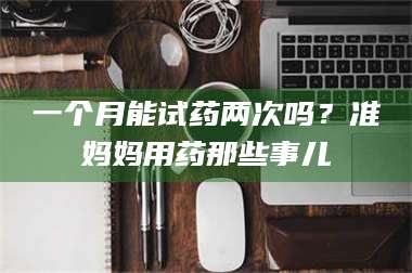 临沂一个月能试药两次吗？准妈妈用药那些事儿 第1张