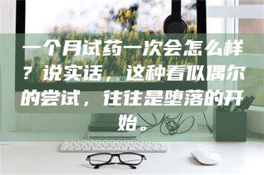 临沂一个月试药一次会怎么样？说实话，这种看似偶尔的尝试，往往是堕落的开始。 第1张