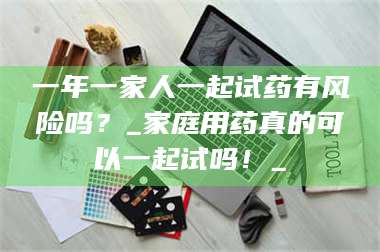 临沂一年一家人一起试药有风险吗？_家庭用药真的可以一起试吗！_ 第1张