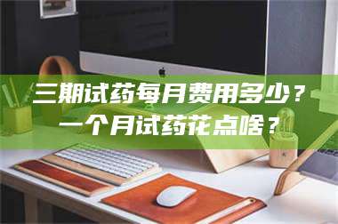 临沂三期试药每月费用多少？一个月试药花点啥？ 第1张