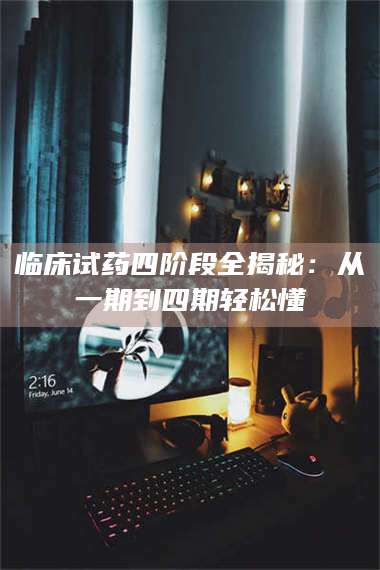 临沂临床试药四阶段全揭秘：从一期到四期轻松懂 第1张