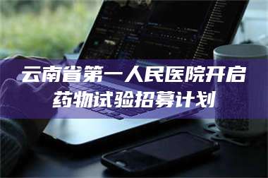 临沂云南省第一人民医院开启药物试验招募计划 第1张