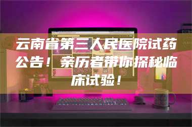 临沂云南省第三人民医院试药公告！亲历者带你探秘临床试验！ 第1张