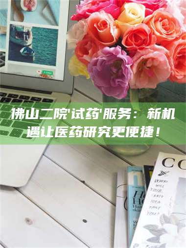 临沂佛山二院'试药'服务：新机遇让医药研究更便捷！ 第1张